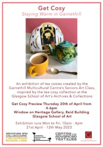 An image of a hot cup of tea in a yellow cup with a blue globe patterned teapot, and a tea cosy featuring jewels and religious iconography.  Get Cosy: Staying Warm in Garnethill. An exhibition of tea cosies created by the Garnethill Multicultural Centre's Senriors Art Class, inspired by the tea cosy collection at the Glasgow School of Art's Archives and Collections.  Get Cosy Preview Thursday 20th of April from 4-6pm Window on Heritage Gallery, Reid Building, Glasgow School of Art. Exhibition Runs Mon to Fri, 10am-4pm, 21st-12th May 2023